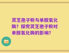 灵芝孢子粉与单胺氧化酶？探究灵芝孢子粉对单胺氧化酶的影响？