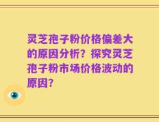 灵芝孢子粉价格偏差大的原因分析？探究灵芝孢子粉市场价格波动的原因？