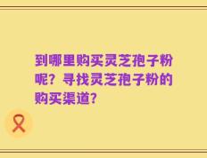 到哪里购买灵芝孢子粉呢？寻找灵芝孢子粉的购买渠道？