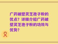 广药破壁灵芝孢子粉的优点？详细介绍广药破壁灵芝孢子粉的功效与优势？