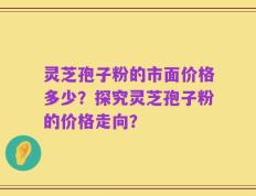 灵芝孢子粉的市面价格多少？探究灵芝孢子粉的价格走向？