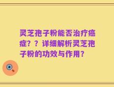 灵芝孢子粉能否治疗癌症？？详细解析灵芝孢子粉的功效与作用？