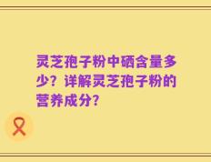 灵芝孢子粉中硒含量多少？详解灵芝孢子粉的营养成分？