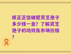 修正正信破壁灵芝孢子多少钱一盒？了解灵芝孢子的功效及市场价格？