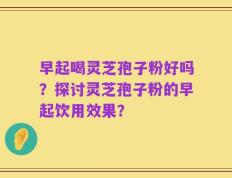 早起喝灵芝孢子粉好吗？探讨灵芝孢子粉的早起饮用效果？