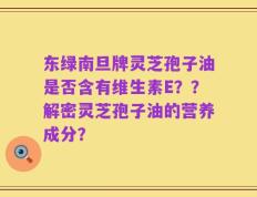 东绿南旦牌灵芝孢子油是否含有维生素E？？解密灵芝孢子油的营养成分？