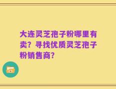 大连灵芝孢子粉哪里有卖？寻找优质灵芝孢子粉销售商？