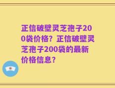 正信破壁灵芝孢子200袋价格？正信破壁灵芝孢子200袋的最新价格信息？