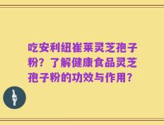 吃安利纽崔莱灵芝孢子粉？了解健康食品灵芝孢子粉的功效与作用？