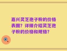 嘉兴灵芝孢子粉的价格表图？详细介绍灵芝孢子粉的价格和规格？