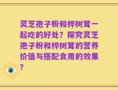 灵芝孢子粉和桦树茸一起吃的好处？探究灵芝孢子粉和桦树茸的营养价值与搭配食用的效果？