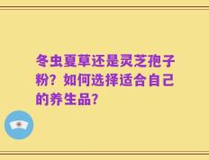 冬虫夏草还是灵芝孢子粉？如何选择适合自己的养生品？