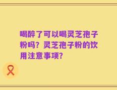 喝醉了可以喝灵芝孢子粉吗？灵芝孢子粉的饮用注意事项？
