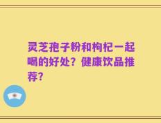 灵芝孢子粉和枸杞一起喝的好处？健康饮品推荐？