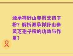 源承祥野山参灵芝孢子粉？解析源承祥野山参灵芝孢子粉的功效与作用？
