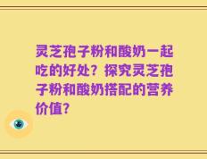 灵芝孢子粉和酸奶一起吃的好处？探究灵芝孢子粉和酸奶搭配的营养价值？