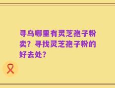 寻乌哪里有灵芝孢子粉卖？寻找灵芝孢子粉的好去处？