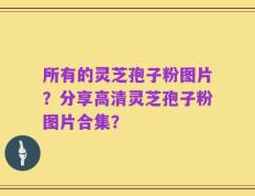 所有的灵芝孢子粉图片？分享高清灵芝孢子粉图片合集？