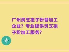 广州灵芝孢子粉替加工企业？专业提供灵芝孢子粉加工服务？
