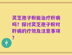 灵芝孢子粉能治疗肝病吗？探讨灵芝孢子粉对肝病的疗效及注意事项？
