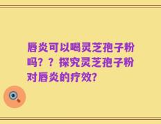 唇炎可以喝灵芝孢子粉吗？？探究灵芝孢子粉对唇炎的疗效？