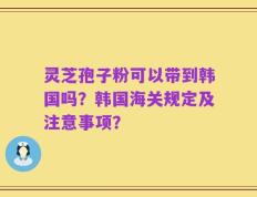 灵芝孢子粉可以带到韩国吗？韩国海关规定及注意事项？