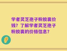 学者灵芝孢子粉胶囊价钱？了解学者灵芝孢子粉胶囊的价格信息？