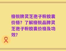 格锐牌灵芝孢子粉胶囊价格？了解格锐品牌灵芝孢子粉胶囊价格及功效？