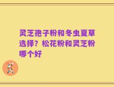灵芝孢子粉和冬虫夏草选择？松花粉和灵芝粉哪个好