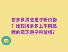 拼多多灵芝孢子粉价格？比较拼多多上不同品牌的灵芝孢子粉价格？