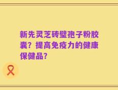新先灵芝砖璧孢子粉胶囊？提高免疫力的健康保健品？