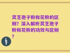 灵芝孢子粉和花粉的区别？深入解析灵芝孢子粉和花粉的功效与区别？