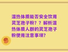 湿热体质能否安全饮用灵芝孢子粉？？解析湿热体质人群的灵芝孢子粉使用注意事项？