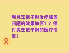 喝灵芝孢子粉治疗膝盖问题的效果如何？？探讨灵芝孢子粉的医疗价值？