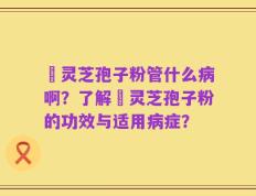 亅灵芝孢子粉管什么病啊？了解亅灵芝孢子粉的功效与适用病症？