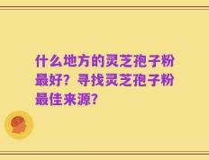 什么地方的灵芝孢子粉最好？寻找灵芝孢子粉最佳来源？