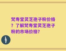 梵寿堂灵芝孢子粉价格？了解梵寿堂灵芝孢子粉的市场价格？