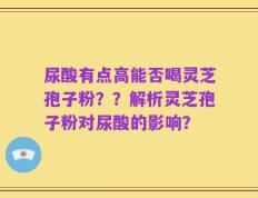 尿酸有点高能否喝灵芝孢子粉？？解析灵芝孢子粉对尿酸的影响？