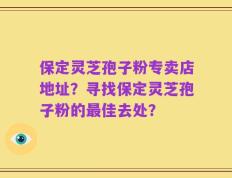 保定灵芝孢子粉专卖店地址？寻找保定灵芝孢子粉的最佳去处？