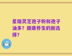 星瑞灵芝孢子粉和孢子油多？健康养生的新选择？