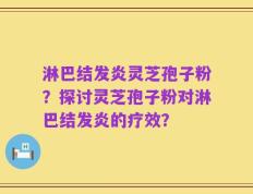 淋巴结发炎灵芝孢子粉？探讨灵芝孢子粉对淋巴结发炎的疗效？