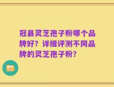 冠县灵芝孢子粉哪个品牌好？详细评测不同品牌的灵芝孢子粉？