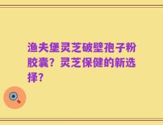 渔夫堡灵芝破壁孢子粉胶囊？灵芝保健的新选择？