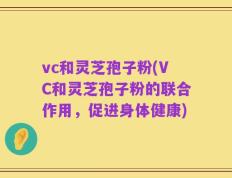vc和灵芝孢子粉(VC和灵芝孢子粉的联合作用，促进身体健康)