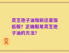 灵芝孢子油饭前还是饭后服？正确服用灵芝孢子油的方法？