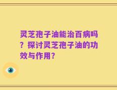 灵芝孢子油能治百病吗？探讨灵芝孢子油的功效与作用？