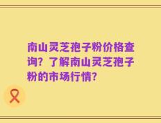 南山灵芝孢子粉价格查询？了解南山灵芝孢子粉的市场行情？