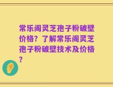常乐阁灵芝孢子粉破壁价格？了解常乐阁灵芝孢子粉破壁技术及价格？
