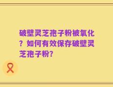 破壁灵芝孢子粉被氧化？如何有效保存破壁灵芝孢子粉？