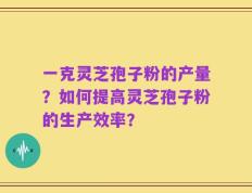一克灵芝孢子粉的产量？如何提高灵芝孢子粉的生产效率？